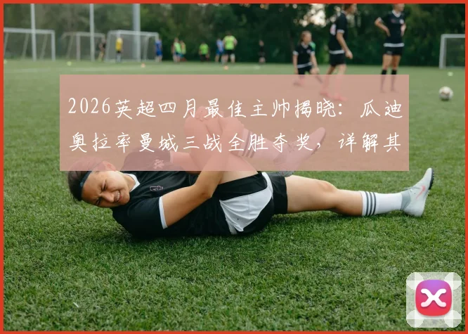 2026英超四月最佳主帅揭晓:瓜迪奥拉率曼城三战全胜夺奖,详解其战术布置与球队近期表现