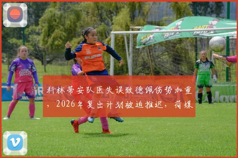 科林蒂安队医失误致德佩伤势加重,2026年复出计划被迫推迟,荷媒披露详情