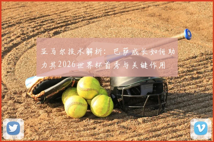 亚马尔技术解析:巴萨成长如何助力其2026世界杯首秀与关键作用