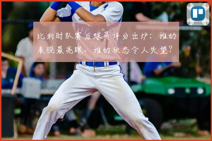 比利时队赛后球员评分出炉：谁的表现最亮眼，谁的状态令人失望？