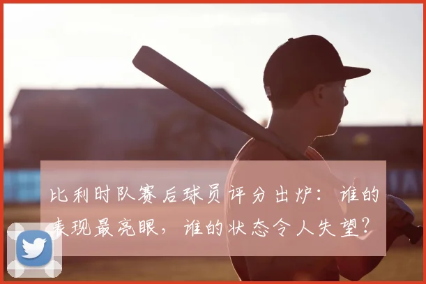 比利时队赛后球员评分出炉:谁的表现最亮眼,谁的状态令人失望?