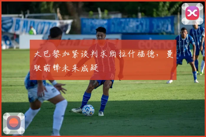 大巴黎加紧谈判求购拉什福德,曼联前锋未来成疑
