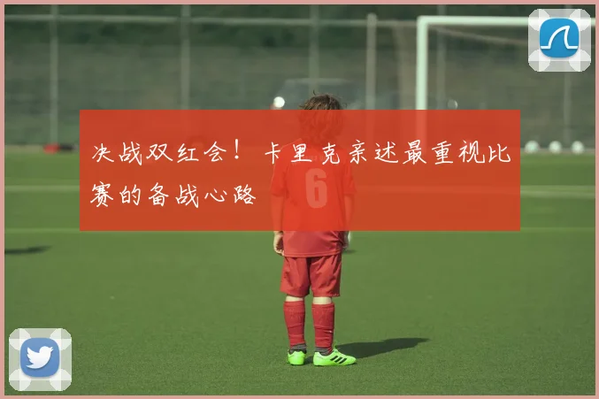 决战双红会！卡里克亲述最重视比赛的备战心路