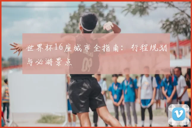 世界杯16座城市全指南:行程规划与必游景点