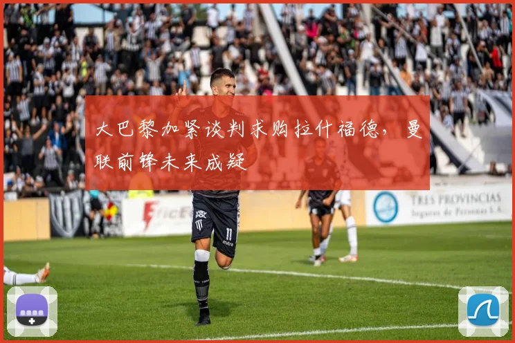 大巴黎加紧谈判求购拉什福德,曼联前锋未来成疑