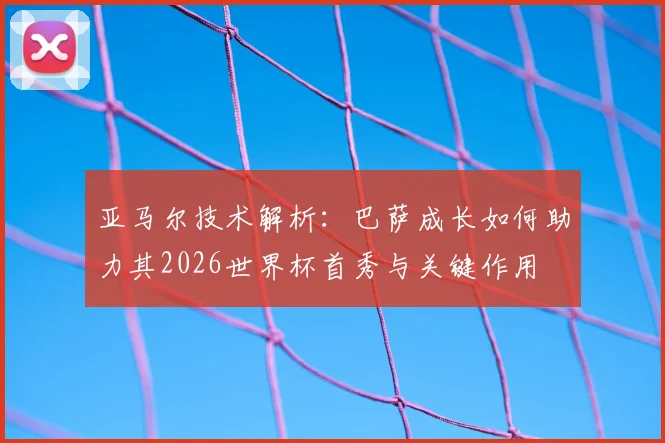 亚马尔技术解析:巴萨成长如何助力其2026世界杯首秀与关键作用