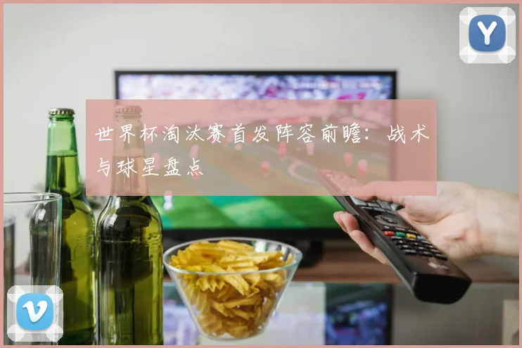 世界杯淘汰赛首发阵容前瞻:战术与球星盘点